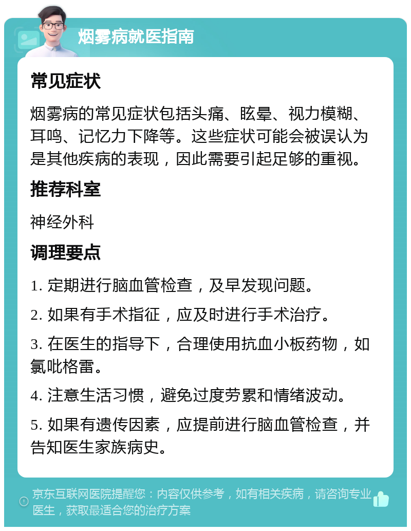 烟雾病就医指南 常见症状 烟雾病的常见症状包括头痛、眩晕、视力模糊、耳鸣、记忆力下降等。这些症状可能会被误认为是其他疾病的表现，因此需要引起足够的重视。 推荐科室 神经外科 调理要点 1. 定期进行脑血管检查，及早发现问题。 2. 如果有手术指征，应及时进行手术治疗。 3. 在医生的指导下，合理使用抗血小板药物，如氯吡格雷。 4. 注意生活习惯，避免过度劳累和情绪波动。 5. 如果有遗传因素，应提前进行脑血管检查，并告知医生家族病史。