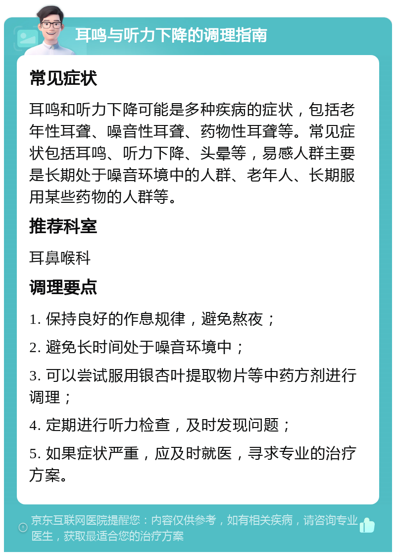 耳鸣与听力下降的调理指南 常见症状 耳鸣和听力下降可能是多种疾病的症状，包括老年性耳聋、噪音性耳聋、药物性耳聋等。常见症状包括耳鸣、听力下降、头晕等，易感人群主要是长期处于噪音环境中的人群、老年人、长期服用某些药物的人群等。 推荐科室 耳鼻喉科 调理要点 1. 保持良好的作息规律，避免熬夜； 2. 避免长时间处于噪音环境中； 3. 可以尝试服用银杏叶提取物片等中药方剂进行调理； 4. 定期进行听力检查，及时发现问题； 5. 如果症状严重，应及时就医，寻求专业的治疗方案。