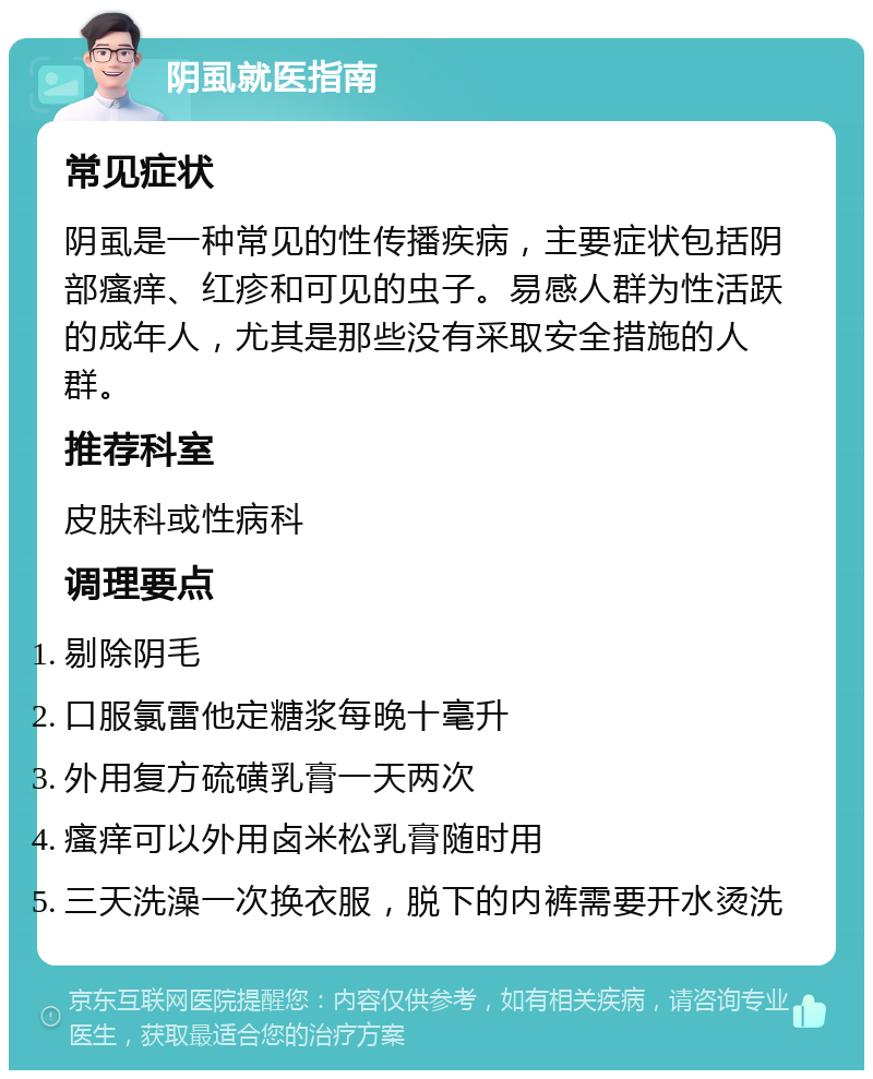 阴虱就医指南 常见症状 阴虱是一种常见的性传播疾病，主要症状包括阴部瘙痒、红疹和可见的虫子。易感人群为性活跃的成年人，尤其是那些没有采取安全措施的人群。 推荐科室 皮肤科或性病科 调理要点 剔除阴毛 口服氯雷他定糖浆每晚十毫升 外用复方硫磺乳膏一天两次 瘙痒可以外用卤米松乳膏随时用 三天洗澡一次换衣服，脱下的内裤需要开水烫洗