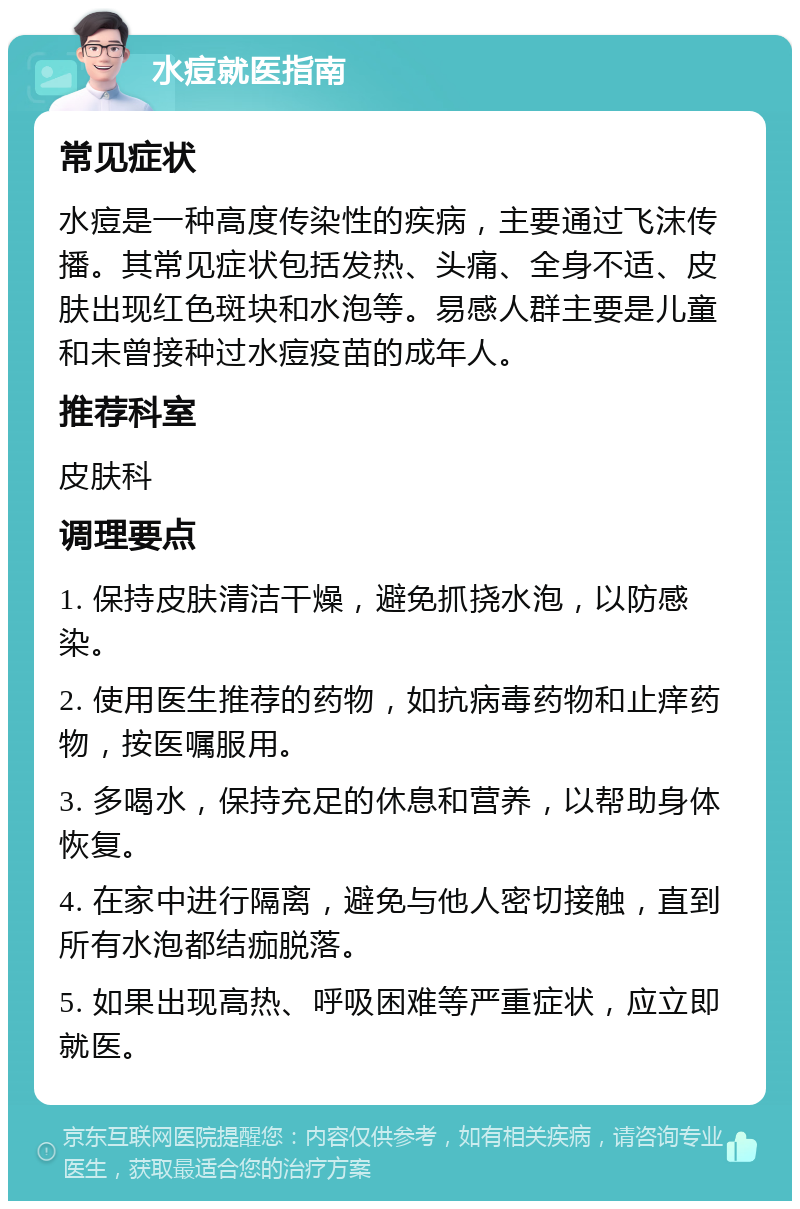 水痘就医指南 常见症状 水痘是一种高度传染性的疾病，主要通过飞沫传播。其常见症状包括发热、头痛、全身不适、皮肤出现红色斑块和水泡等。易感人群主要是儿童和未曾接种过水痘疫苗的成年人。 推荐科室 皮肤科 调理要点 1. 保持皮肤清洁干燥，避免抓挠水泡，以防感染。 2. 使用医生推荐的药物，如抗病毒药物和止痒药物，按医嘱服用。 3. 多喝水，保持充足的休息和营养，以帮助身体恢复。 4. 在家中进行隔离，避免与他人密切接触，直到所有水泡都结痂脱落。 5. 如果出现高热、呼吸困难等严重症状，应立即就医。