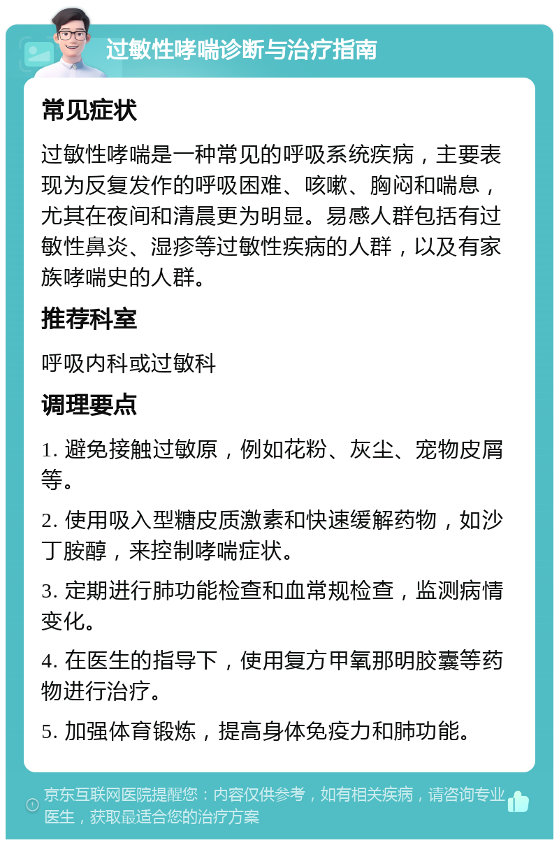 过敏性哮喘诊断与治疗指南 常见症状 过敏性哮喘是一种常见的呼吸系统疾病，主要表现为反复发作的呼吸困难、咳嗽、胸闷和喘息，尤其在夜间和清晨更为明显。易感人群包括有过敏性鼻炎、湿疹等过敏性疾病的人群，以及有家族哮喘史的人群。 推荐科室 呼吸内科或过敏科 调理要点 1. 避免接触过敏原，例如花粉、灰尘、宠物皮屑等。 2. 使用吸入型糖皮质激素和快速缓解药物，如沙丁胺醇，来控制哮喘症状。 3. 定期进行肺功能检查和血常规检查，监测病情变化。 4. 在医生的指导下，使用复方甲氧那明胶囊等药物进行治疗。 5. 加强体育锻炼，提高身体免疫力和肺功能。