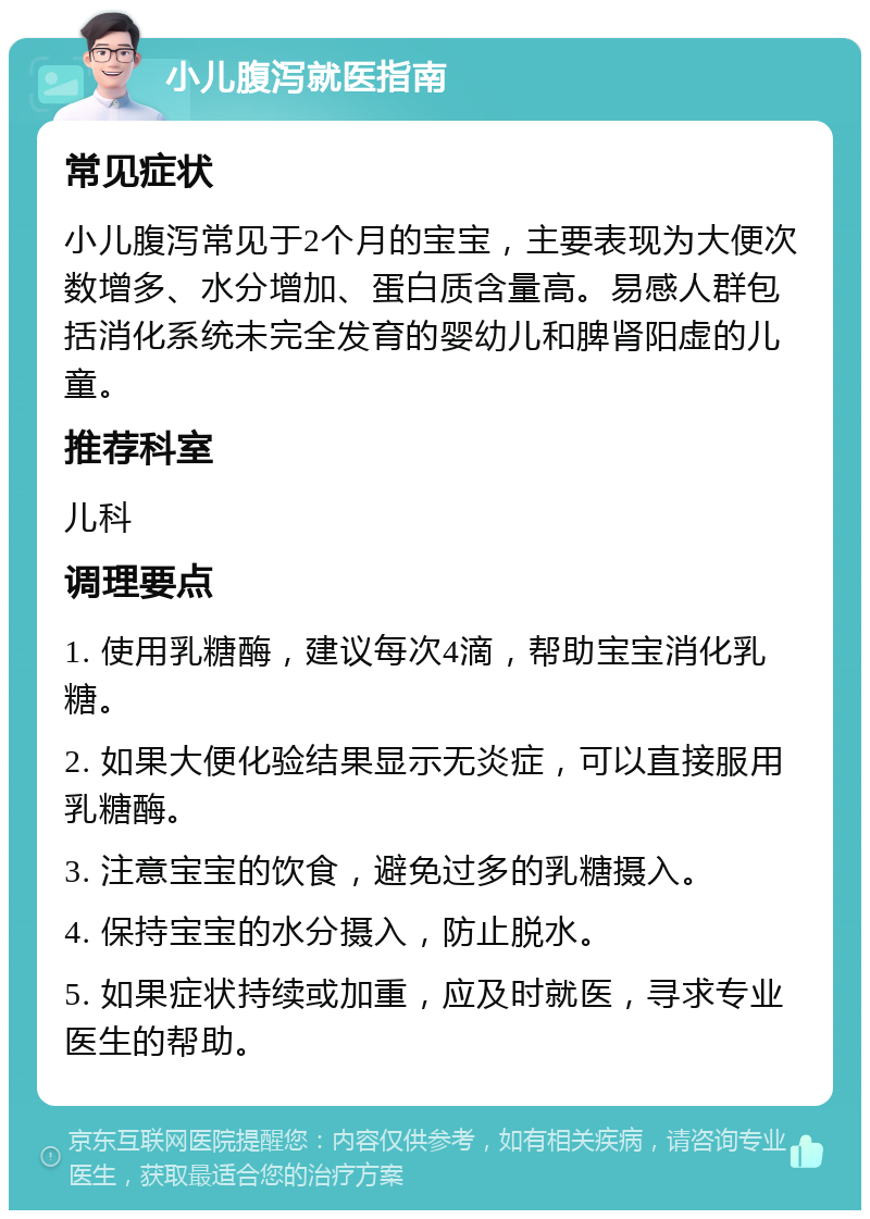 小儿腹泻就医指南 常见症状 小儿腹泻常见于2个月的宝宝，主要表现为大便次数增多、水分增加、蛋白质含量高。易感人群包括消化系统未完全发育的婴幼儿和脾肾阳虚的儿童。 推荐科室 儿科 调理要点 1. 使用乳糖酶，建议每次4滴，帮助宝宝消化乳糖。 2. 如果大便化验结果显示无炎症，可以直接服用乳糖酶。 3. 注意宝宝的饮食，避免过多的乳糖摄入。 4. 保持宝宝的水分摄入，防止脱水。 5. 如果症状持续或加重，应及时就医，寻求专业医生的帮助。