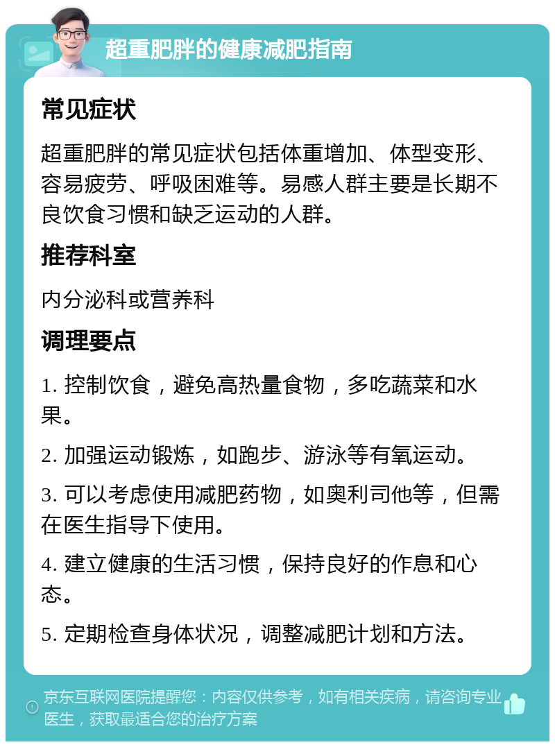 超重肥胖的健康减肥指南 常见症状 超重肥胖的常见症状包括体重增加、体型变形、容易疲劳、呼吸困难等。易感人群主要是长期不良饮食习惯和缺乏运动的人群。 推荐科室 内分泌科或营养科 调理要点 1. 控制饮食，避免高热量食物，多吃蔬菜和水果。 2. 加强运动锻炼，如跑步、游泳等有氧运动。 3. 可以考虑使用减肥药物，如奥利司他等，但需在医生指导下使用。 4. 建立健康的生活习惯，保持良好的作息和心态。 5. 定期检查身体状况，调整减肥计划和方法。