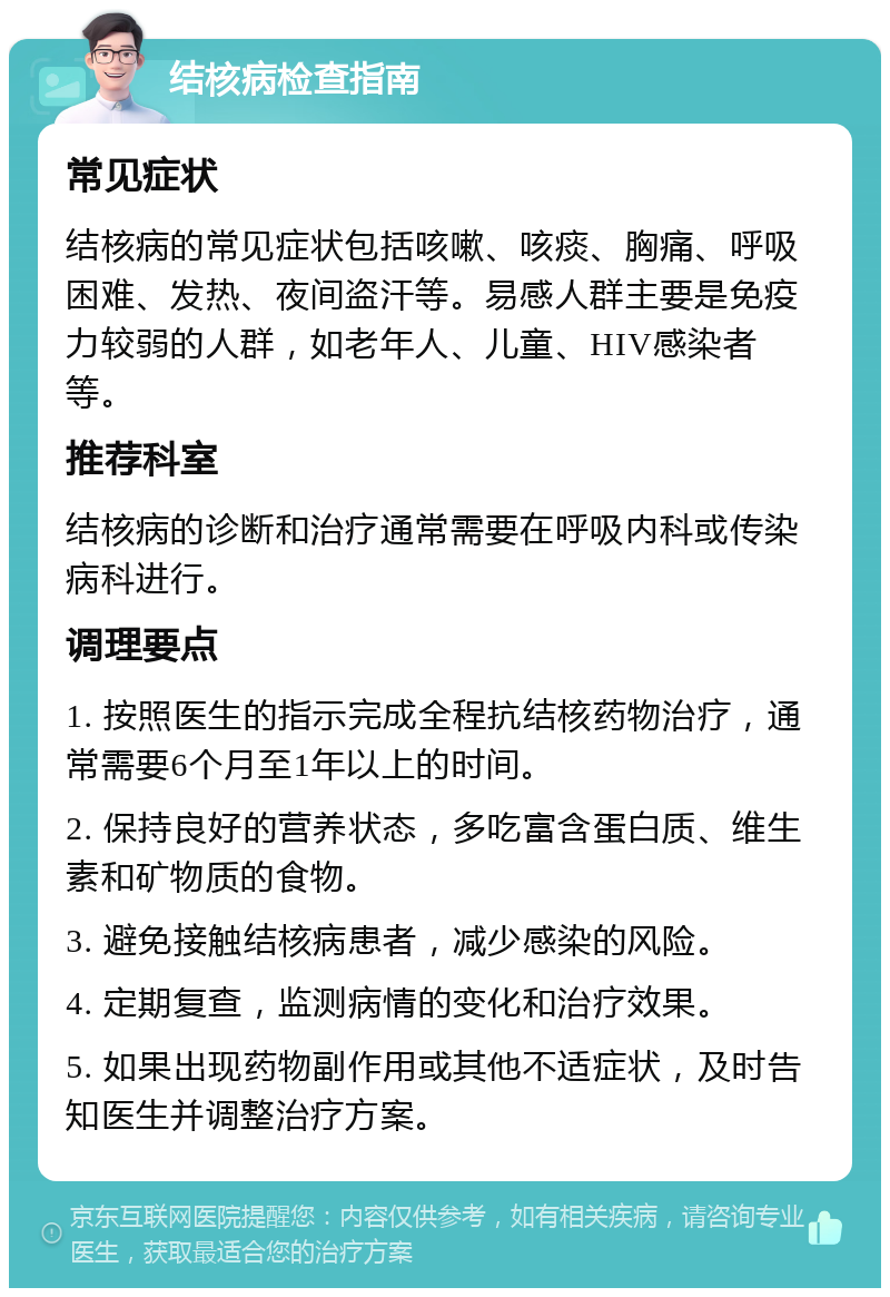 结核病检查指南 常见症状 结核病的常见症状包括咳嗽、咳痰、胸痛、呼吸困难、发热、夜间盗汗等。易感人群主要是免疫力较弱的人群，如老年人、儿童、HIV感染者等。 推荐科室 结核病的诊断和治疗通常需要在呼吸内科或传染病科进行。 调理要点 1. 按照医生的指示完成全程抗结核药物治疗，通常需要6个月至1年以上的时间。 2. 保持良好的营养状态，多吃富含蛋白质、维生素和矿物质的食物。 3. 避免接触结核病患者，减少感染的风险。 4. 定期复查，监测病情的变化和治疗效果。 5. 如果出现药物副作用或其他不适症状，及时告知医生并调整治疗方案。