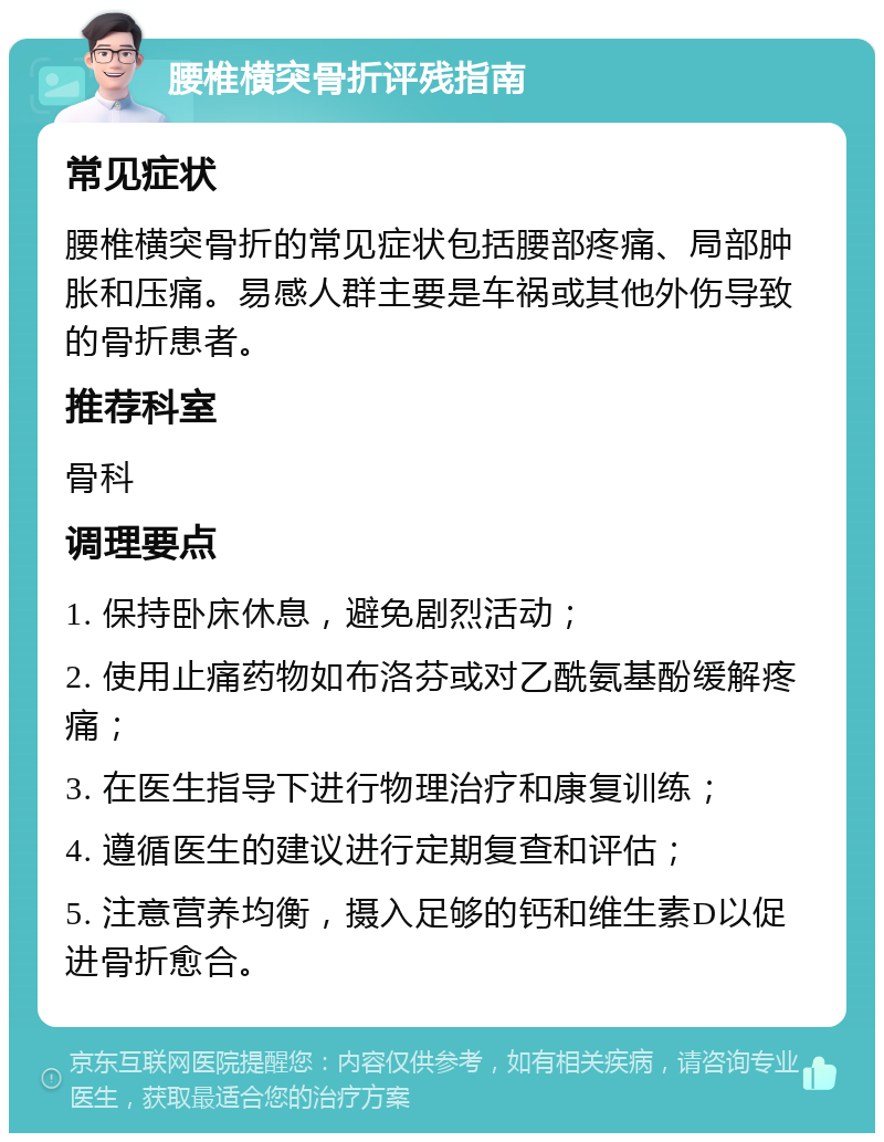 腰椎横突骨折评残指南 常见症状 腰椎横突骨折的常见症状包括腰部疼痛、局部肿胀和压痛。易感人群主要是车祸或其他外伤导致的骨折患者。 推荐科室 骨科 调理要点 1. 保持卧床休息，避免剧烈活动； 2. 使用止痛药物如布洛芬或对乙酰氨基酚缓解疼痛； 3. 在医生指导下进行物理治疗和康复训练； 4. 遵循医生的建议进行定期复查和评估； 5. 注意营养均衡，摄入足够的钙和维生素D以促进骨折愈合。