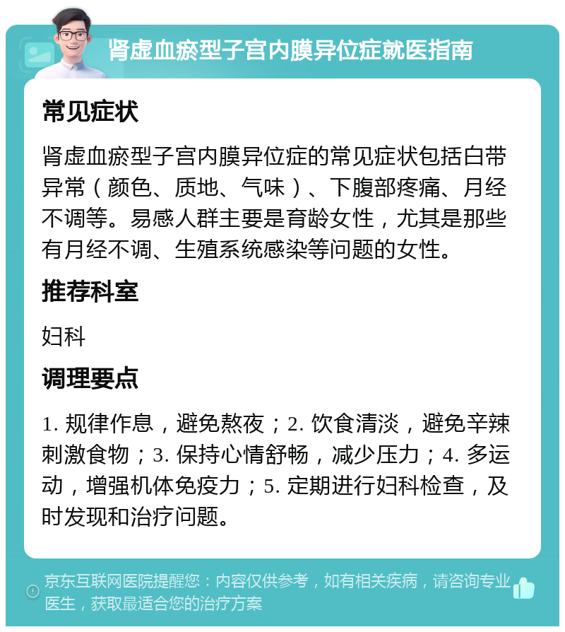 肾虚血瘀型子宫内膜异位症就医指南 常见症状 肾虚血瘀型子宫内膜异位症的常见症状包括白带异常（颜色、质地、气味）、下腹部疼痛、月经不调等。易感人群主要是育龄女性，尤其是那些有月经不调、生殖系统感染等问题的女性。 推荐科室 妇科 调理要点 1. 规律作息，避免熬夜；2. 饮食清淡，避免辛辣刺激食物；3. 保持心情舒畅，减少压力；4. 多运动，增强机体免疫力；5. 定期进行妇科检查，及时发现和治疗问题。