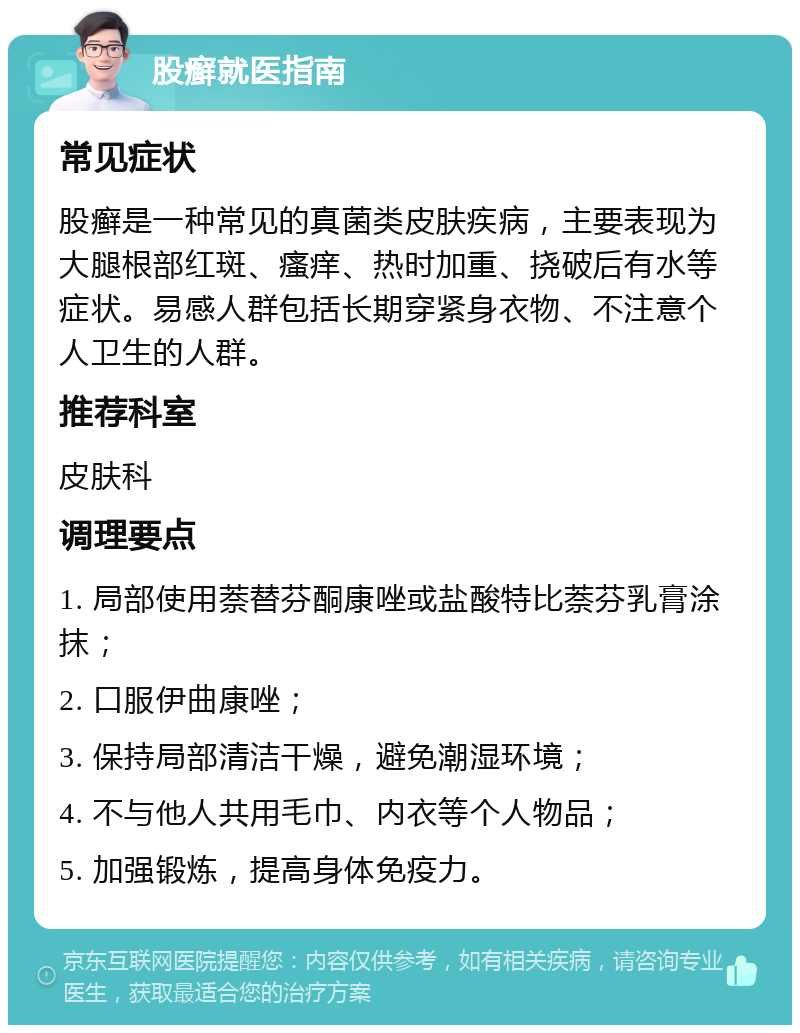 股癣就医指南 常见症状 股癣是一种常见的真菌类皮肤疾病，主要表现为大腿根部红斑、瘙痒、热时加重、挠破后有水等症状。易感人群包括长期穿紧身衣物、不注意个人卫生的人群。 推荐科室 皮肤科 调理要点 1. 局部使用萘替芬酮康唑或盐酸特比萘芬乳膏涂抹； 2. 口服伊曲康唑； 3. 保持局部清洁干燥，避免潮湿环境； 4. 不与他人共用毛巾、内衣等个人物品； 5. 加强锻炼，提高身体免疫力。