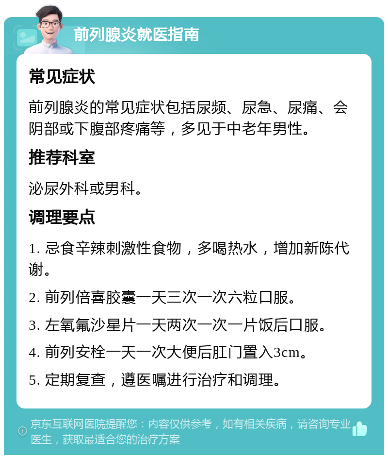 前列腺炎就医指南 常见症状 前列腺炎的常见症状包括尿频、尿急、尿痛、会阴部或下腹部疼痛等，多见于中老年男性。 推荐科室 泌尿外科或男科。 调理要点 1. 忌食辛辣刺激性食物，多喝热水，增加新陈代谢。 2. 前列倍喜胶囊一天三次一次六粒口服。 3. 左氧氟沙星片一天两次一次一片饭后口服。 4. 前列安栓一天一次大便后肛门置入3cm。 5. 定期复查，遵医嘱进行治疗和调理。