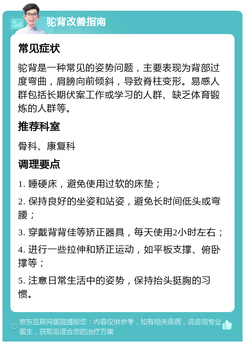 驼背改善指南 常见症状 驼背是一种常见的姿势问题，主要表现为背部过度弯曲，肩膀向前倾斜，导致脊柱变形。易感人群包括长期伏案工作或学习的人群、缺乏体育锻炼的人群等。 推荐科室 骨科、康复科 调理要点 1. 睡硬床，避免使用过软的床垫； 2. 保持良好的坐姿和站姿，避免长时间低头或弯腰； 3. 穿戴背背佳等矫正器具，每天使用2小时左右； 4. 进行一些拉伸和矫正运动，如平板支撑、俯卧撑等； 5. 注意日常生活中的姿势，保持抬头挺胸的习惯。