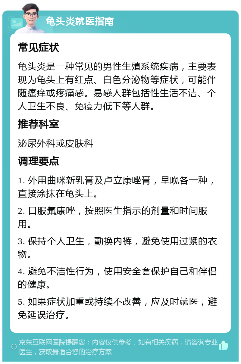 龟头炎就医指南 常见症状 龟头炎是一种常见的男性生殖系统疾病，主要表现为龟头上有红点、白色分泌物等症状，可能伴随瘙痒或疼痛感。易感人群包括性生活不洁、个人卫生不良、免疫力低下等人群。 推荐科室 泌尿外科或皮肤科 调理要点 1. 外用曲咪新乳膏及卢立康唑膏，早晚各一种，直接涂抹在龟头上。 2. 口服氟康唑，按照医生指示的剂量和时间服用。 3. 保持个人卫生，勤换内裤，避免使用过紧的衣物。 4. 避免不洁性行为，使用安全套保护自己和伴侣的健康。 5. 如果症状加重或持续不改善，应及时就医，避免延误治疗。