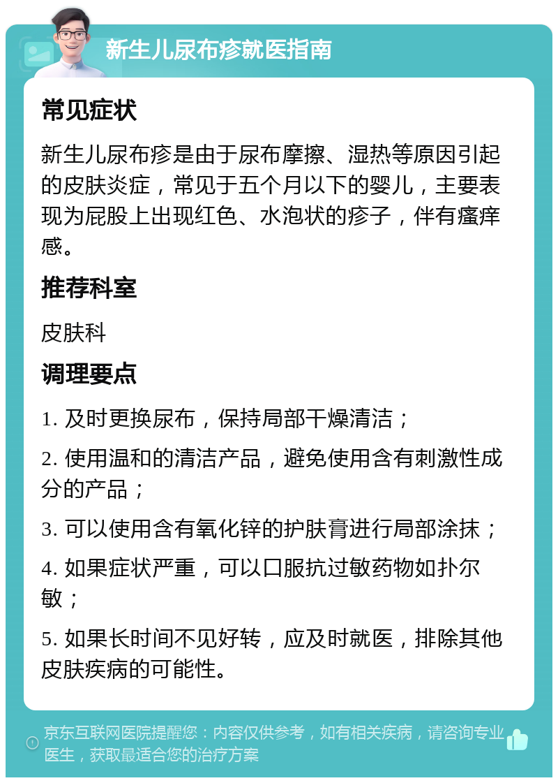 新生儿尿布疹就医指南 常见症状 新生儿尿布疹是由于尿布摩擦、湿热等原因引起的皮肤炎症，常见于五个月以下的婴儿，主要表现为屁股上出现红色、水泡状的疹子，伴有瘙痒感。 推荐科室 皮肤科 调理要点 1. 及时更换尿布，保持局部干燥清洁； 2. 使用温和的清洁产品，避免使用含有刺激性成分的产品； 3. 可以使用含有氧化锌的护肤膏进行局部涂抹； 4. 如果症状严重，可以口服抗过敏药物如扑尔敏； 5. 如果长时间不见好转，应及时就医，排除其他皮肤疾病的可能性。