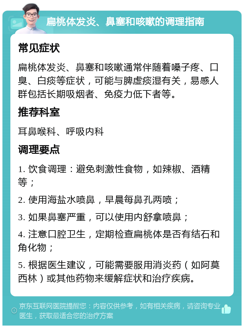 扁桃体发炎、鼻塞和咳嗽的调理指南 常见症状 扁桃体发炎、鼻塞和咳嗽通常伴随着嗓子疼、口臭、白痰等症状，可能与脾虚痰湿有关，易感人群包括长期吸烟者、免疫力低下者等。 推荐科室 耳鼻喉科、呼吸内科 调理要点 1. 饮食调理：避免刺激性食物，如辣椒、酒精等； 2. 使用海盐水喷鼻，早晨每鼻孔两喷； 3. 如果鼻塞严重，可以使用内舒拿喷鼻； 4. 注意口腔卫生，定期检查扁桃体是否有结石和角化物； 5. 根据医生建议，可能需要服用消炎药（如阿莫西林）或其他药物来缓解症状和治疗疾病。