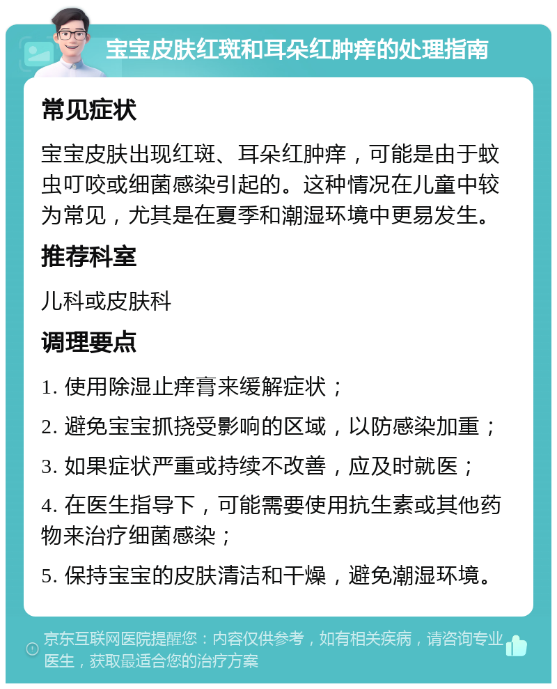 宝宝皮肤红斑和耳朵红肿痒的处理指南 常见症状 宝宝皮肤出现红斑、耳朵红肿痒，可能是由于蚊虫叮咬或细菌感染引起的。这种情况在儿童中较为常见，尤其是在夏季和潮湿环境中更易发生。 推荐科室 儿科或皮肤科 调理要点 1. 使用除湿止痒膏来缓解症状； 2. 避免宝宝抓挠受影响的区域，以防感染加重； 3. 如果症状严重或持续不改善，应及时就医； 4. 在医生指导下，可能需要使用抗生素或其他药物来治疗细菌感染； 5. 保持宝宝的皮肤清洁和干燥，避免潮湿环境。