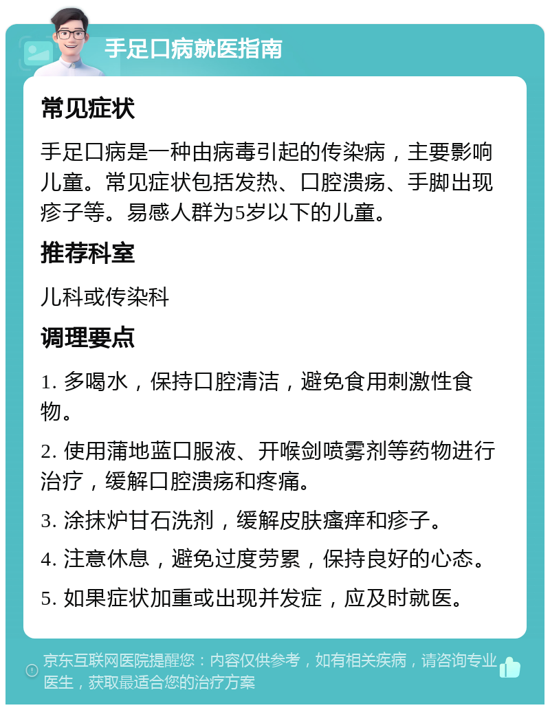 手足口病就医指南 常见症状 手足口病是一种由病毒引起的传染病，主要影响儿童。常见症状包括发热、口腔溃疡、手脚出现疹子等。易感人群为5岁以下的儿童。 推荐科室 儿科或传染科 调理要点 1. 多喝水，保持口腔清洁，避免食用刺激性食物。 2. 使用蒲地蓝口服液、开喉剑喷雾剂等药物进行治疗，缓解口腔溃疡和疼痛。 3. 涂抹炉甘石洗剂，缓解皮肤瘙痒和疹子。 4. 注意休息，避免过度劳累，保持良好的心态。 5. 如果症状加重或出现并发症，应及时就医。