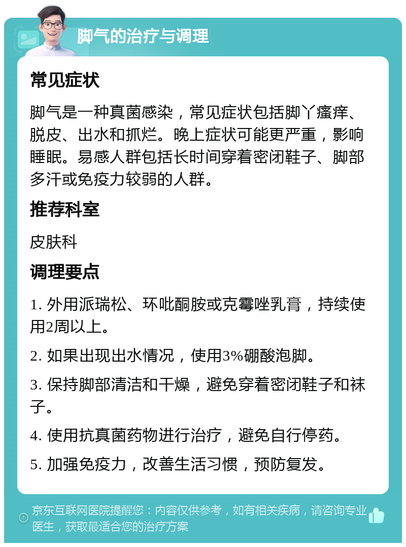 脚气的治疗与调理 常见症状 脚气是一种真菌感染，常见症状包括脚丫瘙痒、脱皮、出水和抓烂。晚上症状可能更严重，影响睡眠。易感人群包括长时间穿着密闭鞋子、脚部多汗或免疫力较弱的人群。 推荐科室 皮肤科 调理要点 1. 外用派瑞松、环吡酮胺或克霉唑乳膏，持续使用2周以上。 2. 如果出现出水情况，使用3%硼酸泡脚。 3. 保持脚部清洁和干燥，避免穿着密闭鞋子和袜子。 4. 使用抗真菌药物进行治疗，避免自行停药。 5. 加强免疫力，改善生活习惯，预防复发。