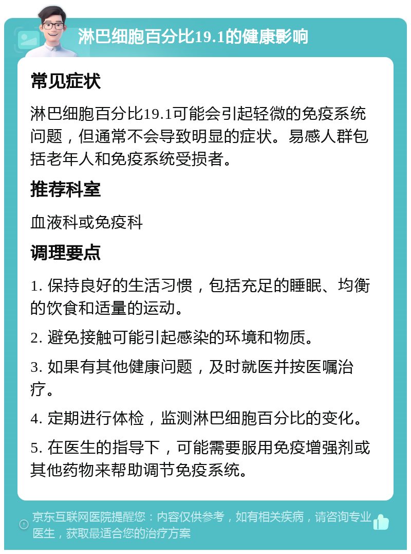 淋巴细胞百分比19.1的健康影响 常见症状 淋巴细胞百分比19.1可能会引起轻微的免疫系统问题，但通常不会导致明显的症状。易感人群包括老年人和免疫系统受损者。 推荐科室 血液科或免疫科 调理要点 1. 保持良好的生活习惯，包括充足的睡眠、均衡的饮食和适量的运动。 2. 避免接触可能引起感染的环境和物质。 3. 如果有其他健康问题，及时就医并按医嘱治疗。 4. 定期进行体检，监测淋巴细胞百分比的变化。 5. 在医生的指导下，可能需要服用免疫增强剂或其他药物来帮助调节免疫系统。