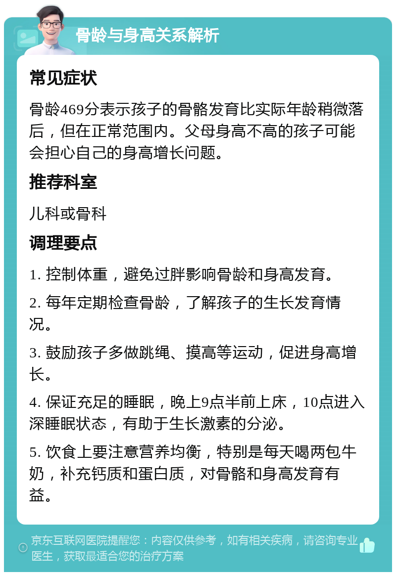 骨龄与身高关系解析 常见症状 骨龄469分表示孩子的骨骼发育比实际年龄稍微落后，但在正常范围内。父母身高不高的孩子可能会担心自己的身高增长问题。 推荐科室 儿科或骨科 调理要点 1. 控制体重，避免过胖影响骨龄和身高发育。 2. 每年定期检查骨龄，了解孩子的生长发育情况。 3. 鼓励孩子多做跳绳、摸高等运动，促进身高增长。 4. 保证充足的睡眠，晚上9点半前上床，10点进入深睡眠状态，有助于生长激素的分泌。 5. 饮食上要注意营养均衡，特别是每天喝两包牛奶，补充钙质和蛋白质，对骨骼和身高发育有益。