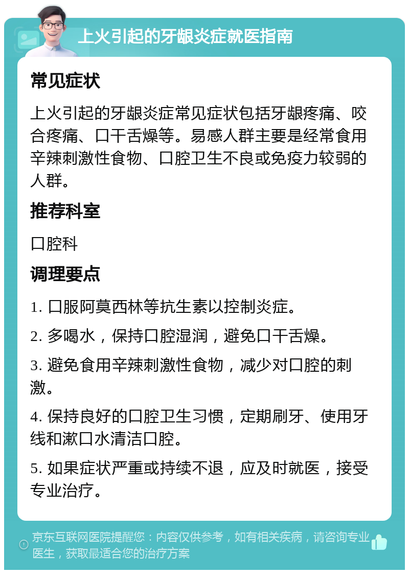 上火引起的牙龈炎症就医指南 常见症状 上火引起的牙龈炎症常见症状包括牙龈疼痛、咬合疼痛、口干舌燥等。易感人群主要是经常食用辛辣刺激性食物、口腔卫生不良或免疫力较弱的人群。 推荐科室 口腔科 调理要点 1. 口服阿莫西林等抗生素以控制炎症。 2. 多喝水，保持口腔湿润，避免口干舌燥。 3. 避免食用辛辣刺激性食物，减少对口腔的刺激。 4. 保持良好的口腔卫生习惯，定期刷牙、使用牙线和漱口水清洁口腔。 5. 如果症状严重或持续不退，应及时就医，接受专业治疗。