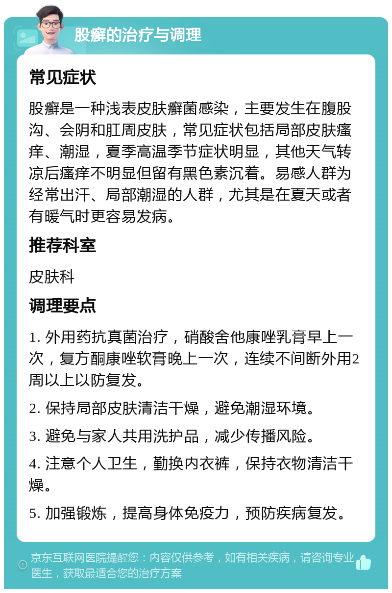 股癣的治疗与调理 常见症状 股癣是一种浅表皮肤癣菌感染，主要发生在腹股沟、会阴和肛周皮肤，常见症状包括局部皮肤瘙痒、潮湿，夏季高温季节症状明显，其他天气转凉后瘙痒不明显但留有黑色素沉着。易感人群为经常出汗、局部潮湿的人群，尤其是在夏天或者有暖气时更容易发病。 推荐科室 皮肤科 调理要点 1. 外用药抗真菌治疗，硝酸舍他康唑乳膏早上一次，复方酮康唑软膏晚上一次，连续不间断外用2周以上以防复发。 2. 保持局部皮肤清洁干燥，避免潮湿环境。 3. 避免与家人共用洗护品，减少传播风险。 4. 注意个人卫生，勤换内衣裤，保持衣物清洁干燥。 5. 加强锻炼，提高身体免疫力，预防疾病复发。