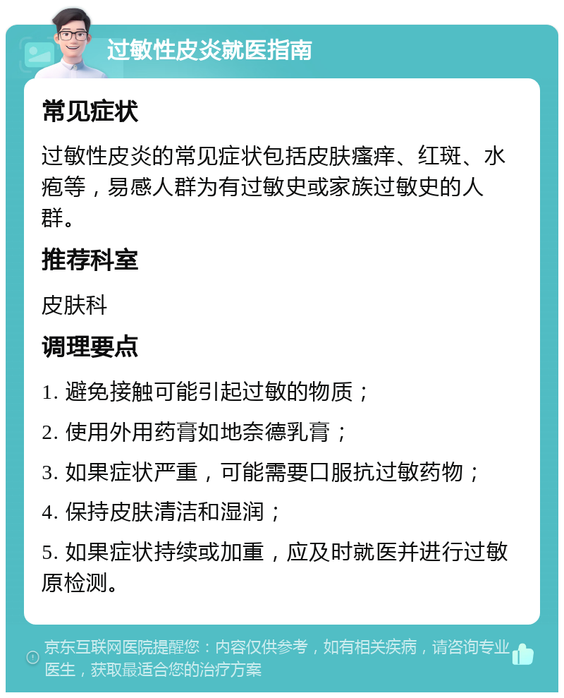 过敏性皮炎就医指南 常见症状 过敏性皮炎的常见症状包括皮肤瘙痒、红斑、水疱等，易感人群为有过敏史或家族过敏史的人群。 推荐科室 皮肤科 调理要点 1. 避免接触可能引起过敏的物质； 2. 使用外用药膏如地奈德乳膏； 3. 如果症状严重，可能需要口服抗过敏药物； 4. 保持皮肤清洁和湿润； 5. 如果症状持续或加重，应及时就医并进行过敏原检测。