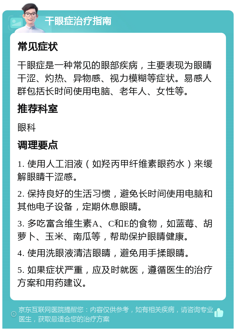 干眼症治疗指南 常见症状 干眼症是一种常见的眼部疾病，主要表现为眼睛干涩、灼热、异物感、视力模糊等症状。易感人群包括长时间使用电脑、老年人、女性等。 推荐科室 眼科 调理要点 1. 使用人工泪液（如羟丙甲纤维素眼药水）来缓解眼睛干涩感。 2. 保持良好的生活习惯，避免长时间使用电脑和其他电子设备，定期休息眼睛。 3. 多吃富含维生素A、C和E的食物，如蓝莓、胡萝卜、玉米、南瓜等，帮助保护眼睛健康。 4. 使用洗眼液清洁眼睛，避免用手揉眼睛。 5. 如果症状严重，应及时就医，遵循医生的治疗方案和用药建议。