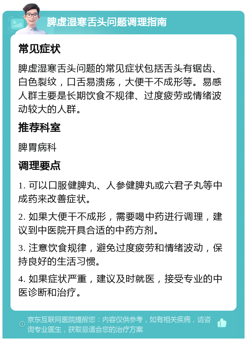 脾虚湿寒舌头问题调理指南 常见症状 脾虚湿寒舌头问题的常见症状包括舌头有锯齿、白色裂纹，口舌易溃疡，大便干不成形等。易感人群主要是长期饮食不规律、过度疲劳或情绪波动较大的人群。 推荐科室 脾胃病科 调理要点 1. 可以口服健脾丸、人参健脾丸或六君子丸等中成药来改善症状。 2. 如果大便干不成形，需要喝中药进行调理，建议到中医院开具合适的中药方剂。 3. 注意饮食规律，避免过度疲劳和情绪波动，保持良好的生活习惯。 4. 如果症状严重，建议及时就医，接受专业的中医诊断和治疗。