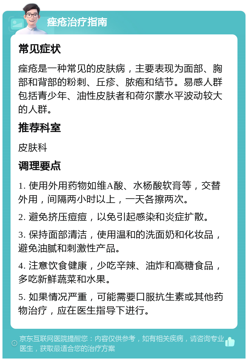 痤疮治疗指南 常见症状 痤疮是一种常见的皮肤病，主要表现为面部、胸部和背部的粉刺、丘疹、脓疱和结节。易感人群包括青少年、油性皮肤者和荷尔蒙水平波动较大的人群。 推荐科室 皮肤科 调理要点 1. 使用外用药物如维A酸、水杨酸软膏等，交替外用，间隔两小时以上，一天各擦两次。 2. 避免挤压痘痘，以免引起感染和炎症扩散。 3. 保持面部清洁，使用温和的洗面奶和化妆品，避免油腻和刺激性产品。 4. 注意饮食健康，少吃辛辣、油炸和高糖食品，多吃新鲜蔬菜和水果。 5. 如果情况严重，可能需要口服抗生素或其他药物治疗，应在医生指导下进行。