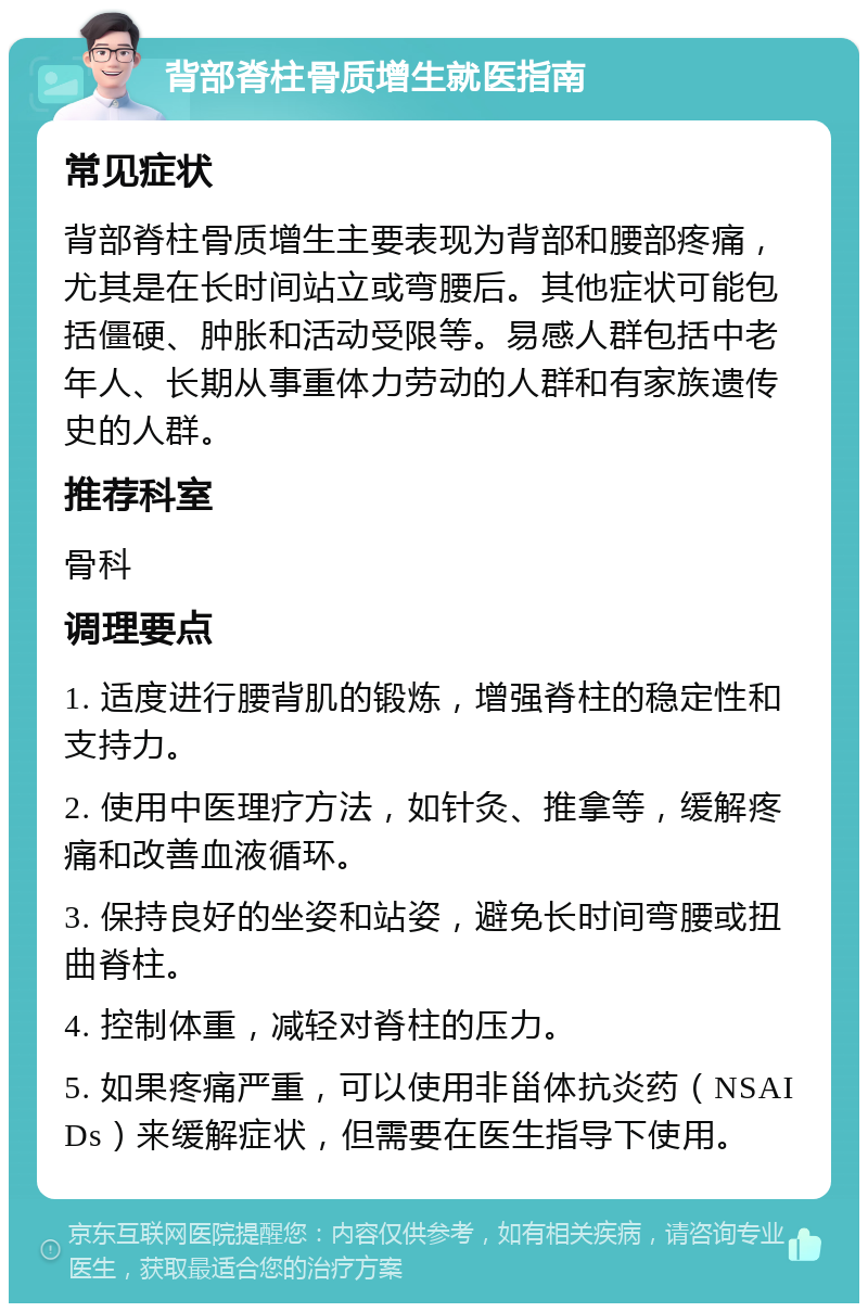 背部脊柱骨质增生就医指南 常见症状 背部脊柱骨质增生主要表现为背部和腰部疼痛，尤其是在长时间站立或弯腰后。其他症状可能包括僵硬、肿胀和活动受限等。易感人群包括中老年人、长期从事重体力劳动的人群和有家族遗传史的人群。 推荐科室 骨科 调理要点 1. 适度进行腰背肌的锻炼，增强脊柱的稳定性和支持力。 2. 使用中医理疗方法，如针灸、推拿等，缓解疼痛和改善血液循环。 3. 保持良好的坐姿和站姿，避免长时间弯腰或扭曲脊柱。 4. 控制体重，减轻对脊柱的压力。 5. 如果疼痛严重，可以使用非甾体抗炎药（NSAIDs）来缓解症状，但需要在医生指导下使用。