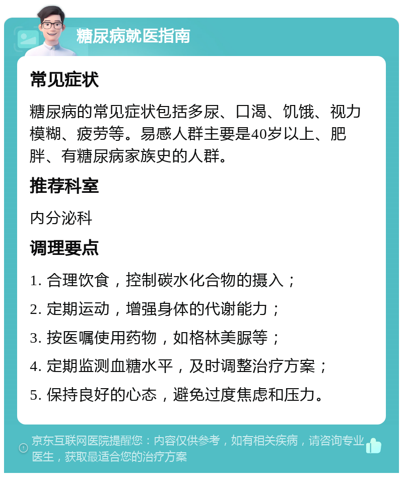 糖尿病就医指南 常见症状 糖尿病的常见症状包括多尿、口渴、饥饿、视力模糊、疲劳等。易感人群主要是40岁以上、肥胖、有糖尿病家族史的人群。 推荐科室 内分泌科 调理要点 1. 合理饮食，控制碳水化合物的摄入； 2. 定期运动，增强身体的代谢能力； 3. 按医嘱使用药物，如格林美脲等； 4. 定期监测血糖水平，及时调整治疗方案； 5. 保持良好的心态，避免过度焦虑和压力。