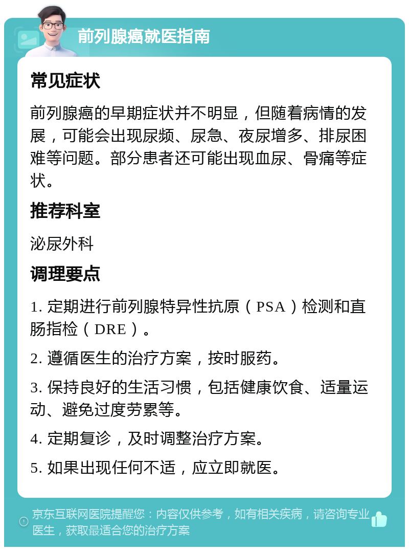 前列腺癌就医指南 常见症状 前列腺癌的早期症状并不明显，但随着病情的发展，可能会出现尿频、尿急、夜尿增多、排尿困难等问题。部分患者还可能出现血尿、骨痛等症状。 推荐科室 泌尿外科 调理要点 1. 定期进行前列腺特异性抗原（PSA）检测和直肠指检（DRE）。 2. 遵循医生的治疗方案，按时服药。 3. 保持良好的生活习惯，包括健康饮食、适量运动、避免过度劳累等。 4. 定期复诊，及时调整治疗方案。 5. 如果出现任何不适，应立即就医。