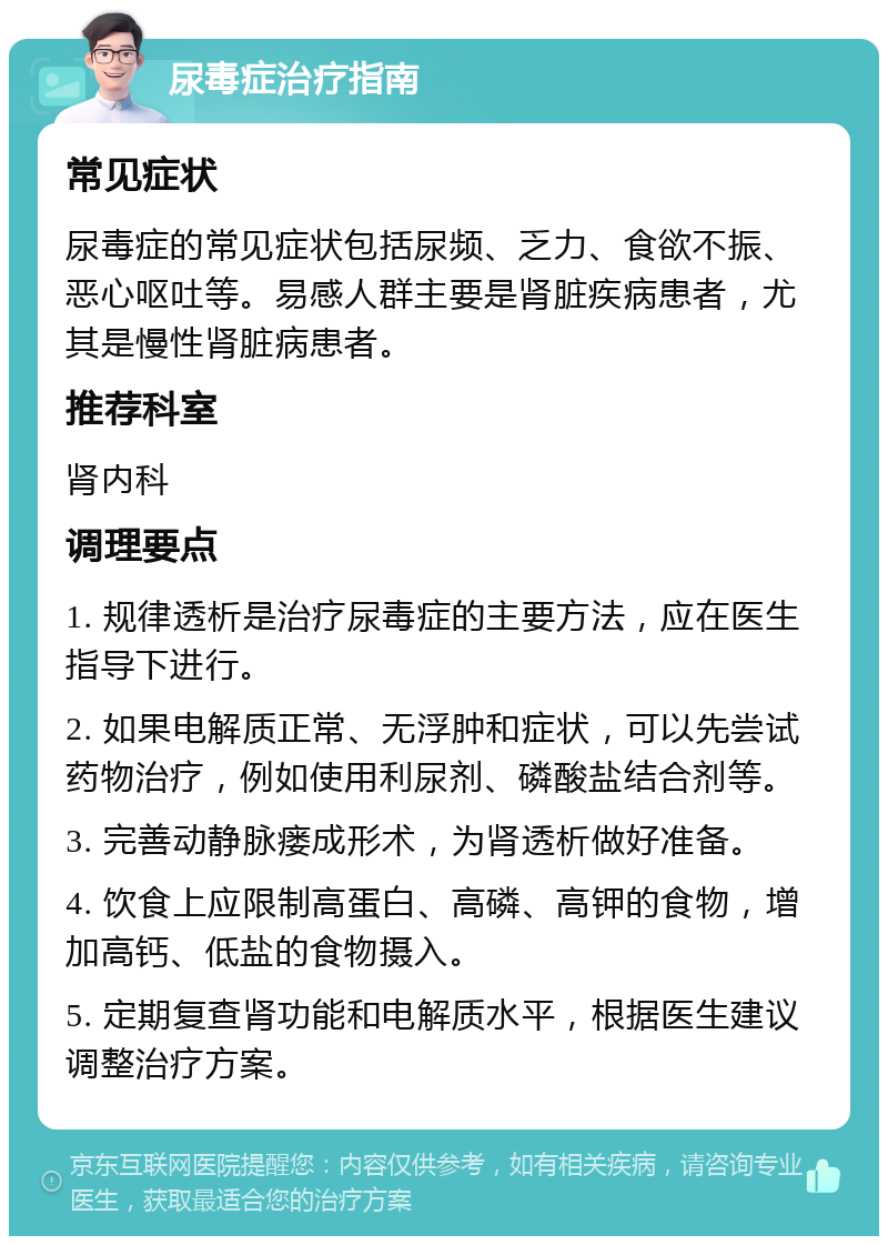 尿毒症治疗指南 常见症状 尿毒症的常见症状包括尿频、乏力、食欲不振、恶心呕吐等。易感人群主要是肾脏疾病患者，尤其是慢性肾脏病患者。 推荐科室 肾内科 调理要点 1. 规律透析是治疗尿毒症的主要方法，应在医生指导下进行。 2. 如果电解质正常、无浮肿和症状，可以先尝试药物治疗，例如使用利尿剂、磷酸盐结合剂等。 3. 完善动静脉瘘成形术，为肾透析做好准备。 4. 饮食上应限制高蛋白、高磷、高钾的食物，增加高钙、低盐的食物摄入。 5. 定期复查肾功能和电解质水平，根据医生建议调整治疗方案。