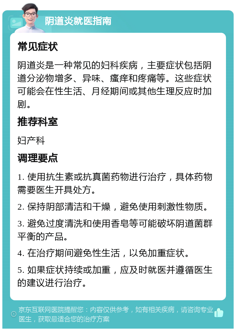 阴道炎就医指南 常见症状 阴道炎是一种常见的妇科疾病，主要症状包括阴道分泌物增多、异味、瘙痒和疼痛等。这些症状可能会在性生活、月经期间或其他生理反应时加剧。 推荐科室 妇产科 调理要点 1. 使用抗生素或抗真菌药物进行治疗，具体药物需要医生开具处方。 2. 保持阴部清洁和干燥，避免使用刺激性物质。 3. 避免过度清洗和使用香皂等可能破坏阴道菌群平衡的产品。 4. 在治疗期间避免性生活，以免加重症状。 5. 如果症状持续或加重，应及时就医并遵循医生的建议进行治疗。