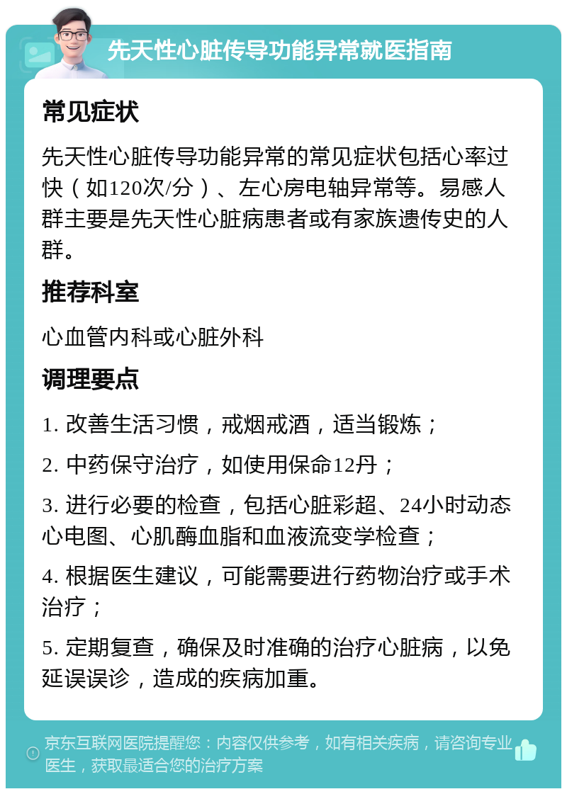 先天性心脏传导功能异常就医指南 常见症状 先天性心脏传导功能异常的常见症状包括心率过快（如120次/分）、左心房电轴异常等。易感人群主要是先天性心脏病患者或有家族遗传史的人群。 推荐科室 心血管内科或心脏外科 调理要点 1. 改善生活习惯，戒烟戒酒，适当锻炼； 2. 中药保守治疗，如使用保命12丹； 3. 进行必要的检查，包括心脏彩超、24小时动态心电图、心肌酶血脂和血液流变学检查； 4. 根据医生建议，可能需要进行药物治疗或手术治疗； 5. 定期复查，确保及时准确的治疗心脏病，以免延误误诊，造成的疾病加重。