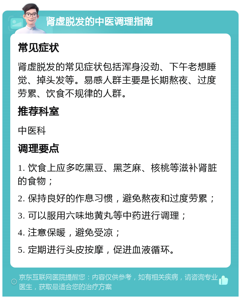 肾虚脱发的中医调理指南 常见症状 肾虚脱发的常见症状包括浑身没劲、下午老想睡觉、掉头发等。易感人群主要是长期熬夜、过度劳累、饮食不规律的人群。 推荐科室 中医科 调理要点 1. 饮食上应多吃黑豆、黑芝麻、核桃等滋补肾脏的食物； 2. 保持良好的作息习惯，避免熬夜和过度劳累； 3. 可以服用六味地黄丸等中药进行调理； 4. 注意保暖，避免受凉； 5. 定期进行头皮按摩，促进血液循环。