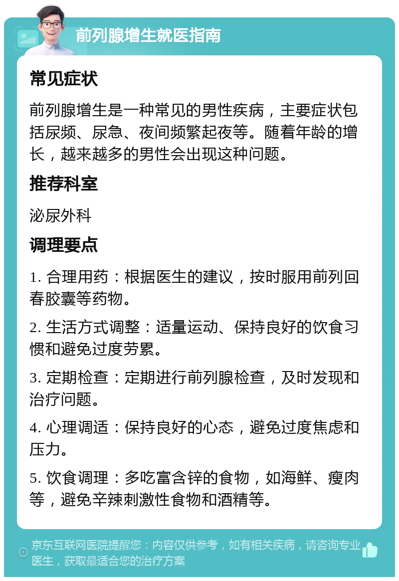 前列腺增生就医指南 常见症状 前列腺增生是一种常见的男性疾病，主要症状包括尿频、尿急、夜间频繁起夜等。随着年龄的增长，越来越多的男性会出现这种问题。 推荐科室 泌尿外科 调理要点 1. 合理用药：根据医生的建议，按时服用前列回春胶囊等药物。 2. 生活方式调整：适量运动、保持良好的饮食习惯和避免过度劳累。 3. 定期检查：定期进行前列腺检查，及时发现和治疗问题。 4. 心理调适：保持良好的心态，避免过度焦虑和压力。 5. 饮食调理：多吃富含锌的食物，如海鲜、瘦肉等，避免辛辣刺激性食物和酒精等。