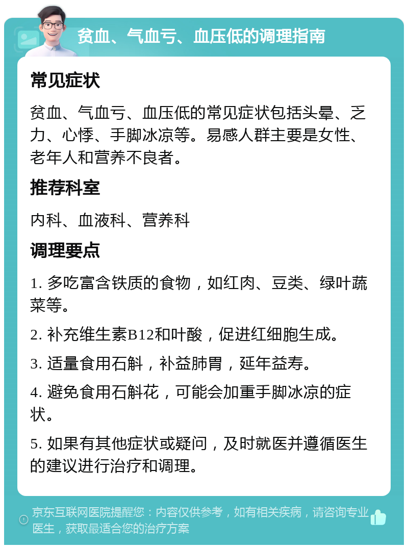 贫血、气血亏、血压低的调理指南 常见症状 贫血、气血亏、血压低的常见症状包括头晕、乏力、心悸、手脚冰凉等。易感人群主要是女性、老年人和营养不良者。 推荐科室 内科、血液科、营养科 调理要点 1. 多吃富含铁质的食物，如红肉、豆类、绿叶蔬菜等。 2. 补充维生素B12和叶酸，促进红细胞生成。 3. 适量食用石斛，补益肺胃，延年益寿。 4. 避免食用石斛花，可能会加重手脚冰凉的症状。 5. 如果有其他症状或疑问，及时就医并遵循医生的建议进行治疗和调理。