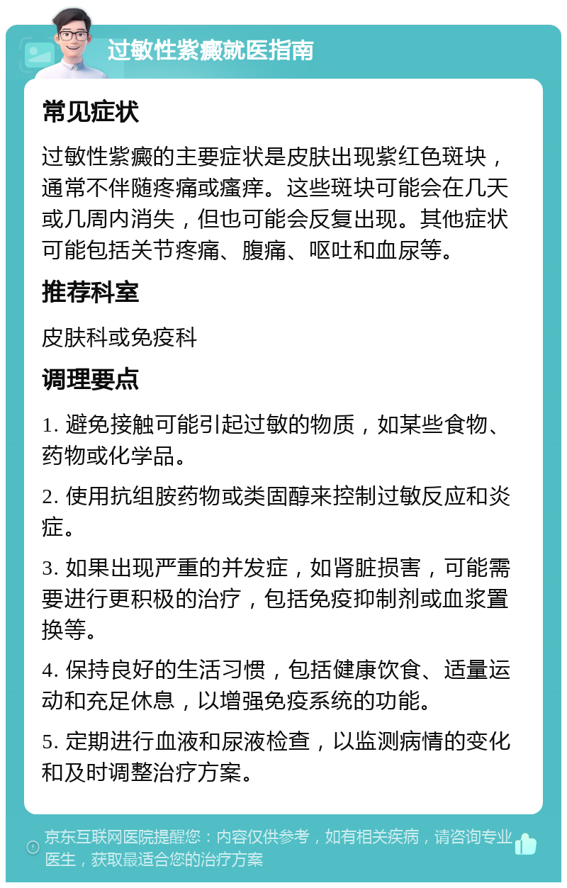 过敏性紫癜就医指南 常见症状 过敏性紫癜的主要症状是皮肤出现紫红色斑块，通常不伴随疼痛或瘙痒。这些斑块可能会在几天或几周内消失，但也可能会反复出现。其他症状可能包括关节疼痛、腹痛、呕吐和血尿等。 推荐科室 皮肤科或免疫科 调理要点 1. 避免接触可能引起过敏的物质，如某些食物、药物或化学品。 2. 使用抗组胺药物或类固醇来控制过敏反应和炎症。 3. 如果出现严重的并发症，如肾脏损害，可能需要进行更积极的治疗，包括免疫抑制剂或血浆置换等。 4. 保持良好的生活习惯，包括健康饮食、适量运动和充足休息，以增强免疫系统的功能。 5. 定期进行血液和尿液检查，以监测病情的变化和及时调整治疗方案。