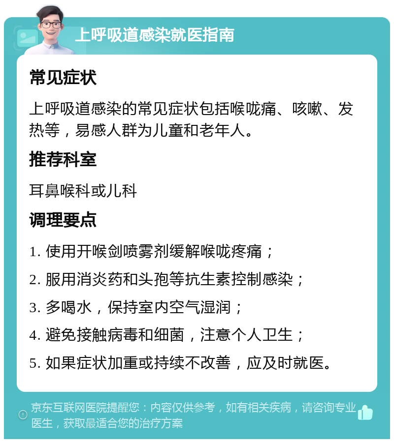 上呼吸道感染就医指南 常见症状 上呼吸道感染的常见症状包括喉咙痛、咳嗽、发热等，易感人群为儿童和老年人。 推荐科室 耳鼻喉科或儿科 调理要点 1. 使用开喉剑喷雾剂缓解喉咙疼痛； 2. 服用消炎药和头孢等抗生素控制感染； 3. 多喝水，保持室内空气湿润； 4. 避免接触病毒和细菌，注意个人卫生； 5. 如果症状加重或持续不改善，应及时就医。