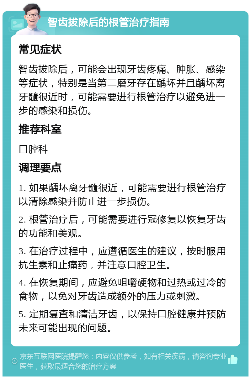 智齿拔除后的根管治疗指南 常见症状 智齿拔除后，可能会出现牙齿疼痛、肿胀、感染等症状，特别是当第二磨牙存在龋坏并且龋坏离牙髓很近时，可能需要进行根管治疗以避免进一步的感染和损伤。 推荐科室 口腔科 调理要点 1. 如果龋坏离牙髓很近，可能需要进行根管治疗以清除感染并防止进一步损伤。 2. 根管治疗后，可能需要进行冠修复以恢复牙齿的功能和美观。 3. 在治疗过程中，应遵循医生的建议，按时服用抗生素和止痛药，并注意口腔卫生。 4. 在恢复期间，应避免咀嚼硬物和过热或过冷的食物，以免对牙齿造成额外的压力或刺激。 5. 定期复查和清洁牙齿，以保持口腔健康并预防未来可能出现的问题。