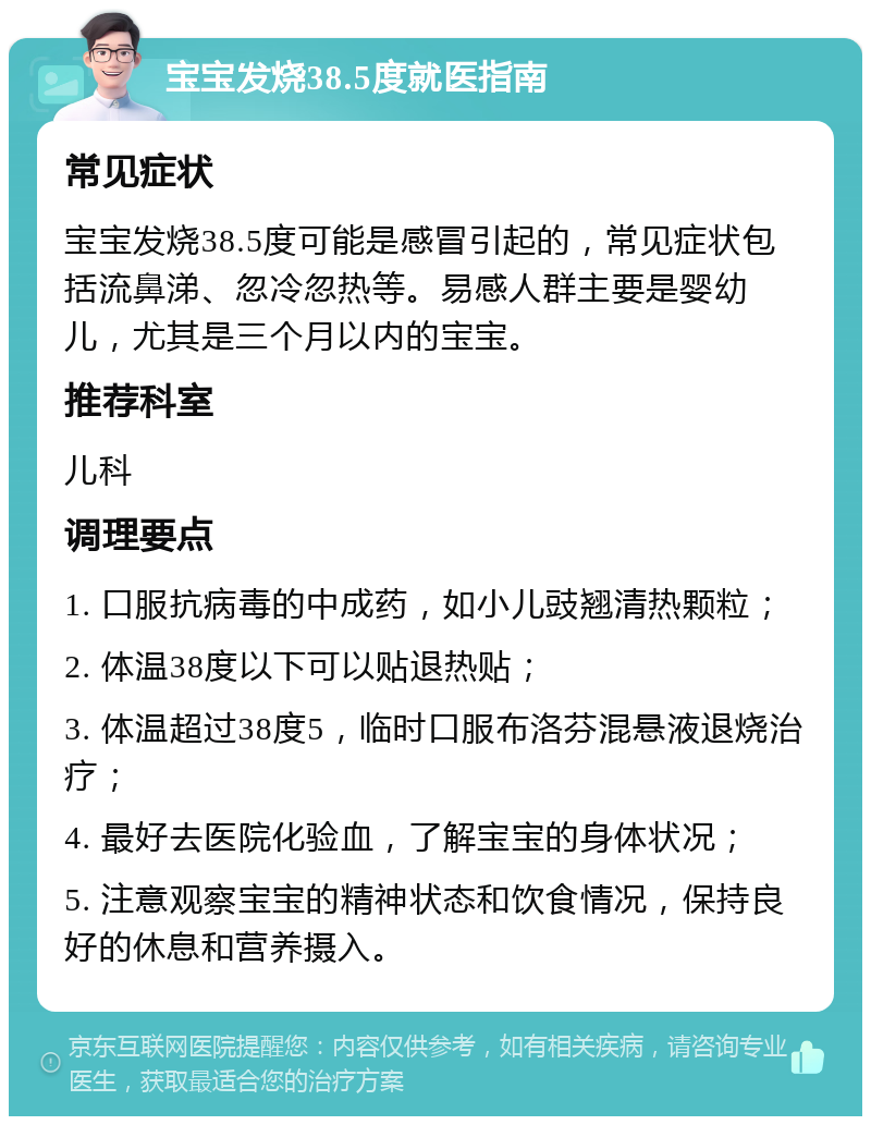 宝宝发烧38.5度就医指南 常见症状 宝宝发烧38.5度可能是感冒引起的，常见症状包括流鼻涕、忽冷忽热等。易感人群主要是婴幼儿，尤其是三个月以内的宝宝。 推荐科室 儿科 调理要点 1. 口服抗病毒的中成药，如小儿豉翘清热颗粒； 2. 体温38度以下可以贴退热贴； 3. 体温超过38度5，临时口服布洛芬混悬液退烧治疗； 4. 最好去医院化验血，了解宝宝的身体状况； 5. 注意观察宝宝的精神状态和饮食情况，保持良好的休息和营养摄入。