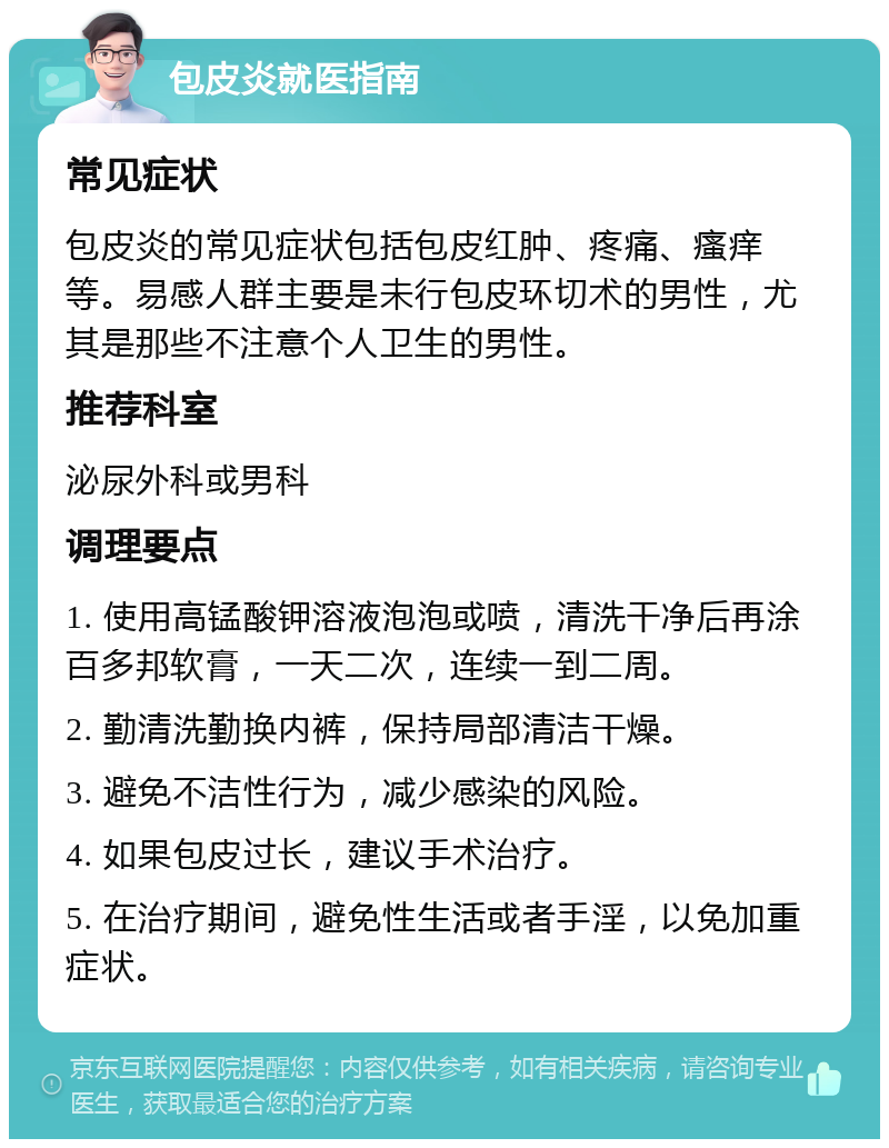 包皮炎就医指南 常见症状 包皮炎的常见症状包括包皮红肿、疼痛、瘙痒等。易感人群主要是未行包皮环切术的男性，尤其是那些不注意个人卫生的男性。 推荐科室 泌尿外科或男科 调理要点 1. 使用高锰酸钾溶液泡泡或喷，清洗干净后再涂百多邦软膏，一天二次，连续一到二周。 2. 勤清洗勤换内裤，保持局部清洁干燥。 3. 避免不洁性行为，减少感染的风险。 4. 如果包皮过长，建议手术治疗。 5. 在治疗期间，避免性生活或者手淫，以免加重症状。