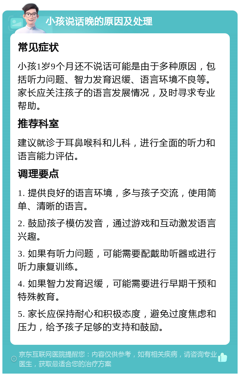 小孩说话晚的原因及处理 常见症状 小孩1岁9个月还不说话可能是由于多种原因，包括听力问题、智力发育迟缓、语言环境不良等。家长应关注孩子的语言发展情况，及时寻求专业帮助。 推荐科室 建议就诊于耳鼻喉科和儿科，进行全面的听力和语言能力评估。 调理要点 1. 提供良好的语言环境，多与孩子交流，使用简单、清晰的语言。 2. 鼓励孩子模仿发音，通过游戏和互动激发语言兴趣。 3. 如果有听力问题，可能需要配戴助听器或进行听力康复训练。 4. 如果智力发育迟缓，可能需要进行早期干预和特殊教育。 5. 家长应保持耐心和积极态度，避免过度焦虑和压力，给予孩子足够的支持和鼓励。