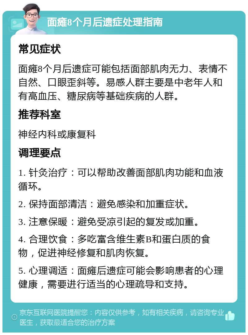 面瘫8个月后遗症处理指南 常见症状 面瘫8个月后遗症可能包括面部肌肉无力、表情不自然、口眼歪斜等。易感人群主要是中老年人和有高血压、糖尿病等基础疾病的人群。 推荐科室 神经内科或康复科 调理要点 1. 针灸治疗：可以帮助改善面部肌肉功能和血液循环。 2. 保持面部清洁：避免感染和加重症状。 3. 注意保暖：避免受凉引起的复发或加重。 4. 合理饮食：多吃富含维生素B和蛋白质的食物，促进神经修复和肌肉恢复。 5. 心理调适：面瘫后遗症可能会影响患者的心理健康，需要进行适当的心理疏导和支持。