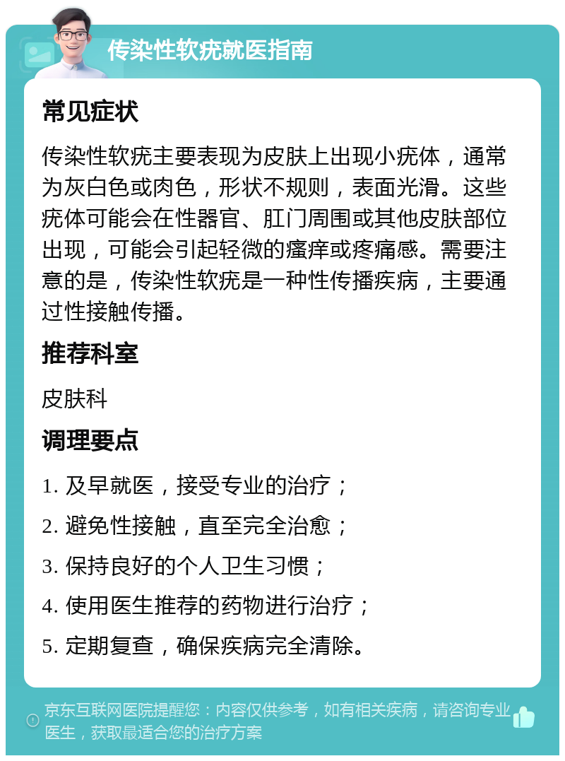 传染性软疣就医指南 常见症状 传染性软疣主要表现为皮肤上出现小疣体，通常为灰白色或肉色，形状不规则，表面光滑。这些疣体可能会在性器官、肛门周围或其他皮肤部位出现，可能会引起轻微的瘙痒或疼痛感。需要注意的是，传染性软疣是一种性传播疾病，主要通过性接触传播。 推荐科室 皮肤科 调理要点 1. 及早就医，接受专业的治疗； 2. 避免性接触，直至完全治愈； 3. 保持良好的个人卫生习惯； 4. 使用医生推荐的药物进行治疗； 5. 定期复查，确保疾病完全清除。