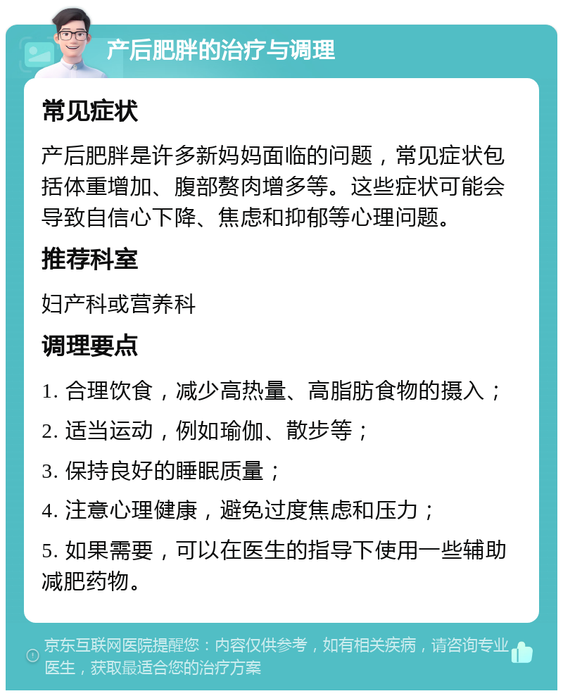 产后肥胖的治疗与调理 常见症状 产后肥胖是许多新妈妈面临的问题，常见症状包括体重增加、腹部赘肉增多等。这些症状可能会导致自信心下降、焦虑和抑郁等心理问题。 推荐科室 妇产科或营养科 调理要点 1. 合理饮食，减少高热量、高脂肪食物的摄入； 2. 适当运动，例如瑜伽、散步等； 3. 保持良好的睡眠质量； 4. 注意心理健康，避免过度焦虑和压力； 5. 如果需要，可以在医生的指导下使用一些辅助减肥药物。