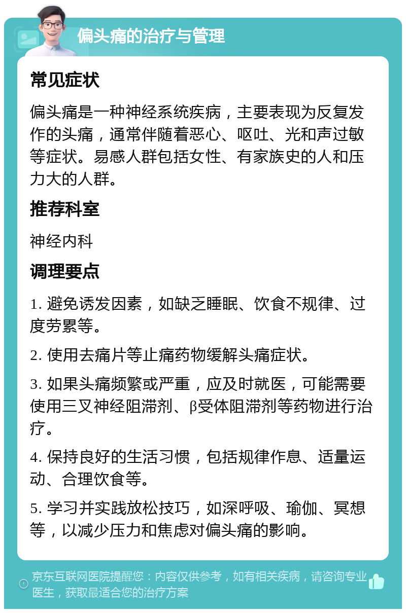 偏头痛的治疗与管理 常见症状 偏头痛是一种神经系统疾病，主要表现为反复发作的头痛，通常伴随着恶心、呕吐、光和声过敏等症状。易感人群包括女性、有家族史的人和压力大的人群。 推荐科室 神经内科 调理要点 1. 避免诱发因素，如缺乏睡眠、饮食不规律、过度劳累等。 2. 使用去痛片等止痛药物缓解头痛症状。 3. 如果头痛频繁或严重，应及时就医，可能需要使用三叉神经阻滞剂、β受体阻滞剂等药物进行治疗。 4. 保持良好的生活习惯，包括规律作息、适量运动、合理饮食等。 5. 学习并实践放松技巧，如深呼吸、瑜伽、冥想等，以减少压力和焦虑对偏头痛的影响。