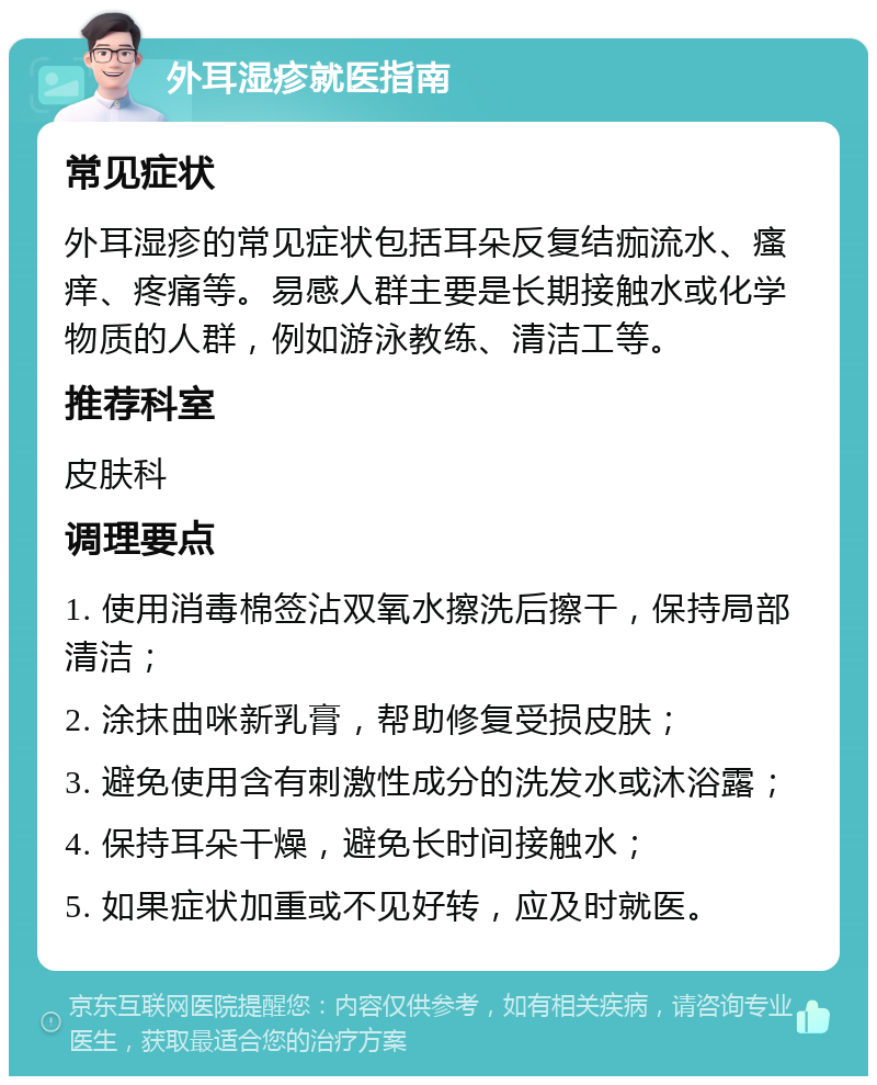 外耳湿疹就医指南 常见症状 外耳湿疹的常见症状包括耳朵反复结痂流水、瘙痒、疼痛等。易感人群主要是长期接触水或化学物质的人群，例如游泳教练、清洁工等。 推荐科室 皮肤科 调理要点 1. 使用消毒棉签沾双氧水擦洗后擦干，保持局部清洁； 2. 涂抹曲咪新乳膏，帮助修复受损皮肤； 3. 避免使用含有刺激性成分的洗发水或沐浴露； 4. 保持耳朵干燥，避免长时间接触水； 5. 如果症状加重或不见好转，应及时就医。