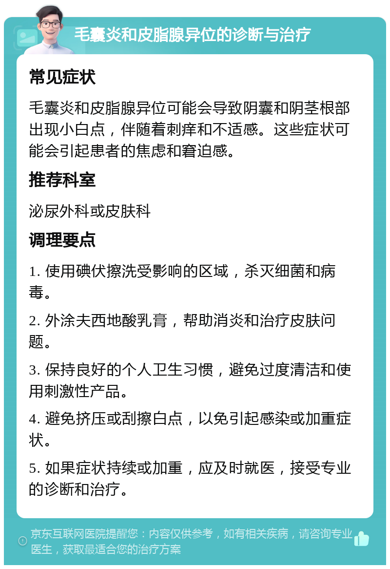 毛囊炎和皮脂腺异位的诊断与治疗 常见症状 毛囊炎和皮脂腺异位可能会导致阴囊和阴茎根部出现小白点，伴随着刺痒和不适感。这些症状可能会引起患者的焦虑和窘迫感。 推荐科室 泌尿外科或皮肤科 调理要点 1. 使用碘伏擦洗受影响的区域，杀灭细菌和病毒。 2. 外涂夫西地酸乳膏，帮助消炎和治疗皮肤问题。 3. 保持良好的个人卫生习惯，避免过度清洁和使用刺激性产品。 4. 避免挤压或刮擦白点，以免引起感染或加重症状。 5. 如果症状持续或加重，应及时就医，接受专业的诊断和治疗。