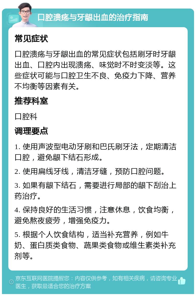 口腔溃疡与牙龈出血的治疗指南 常见症状 口腔溃疡与牙龈出血的常见症状包括刷牙时牙龈出血、口腔内出现溃疡、味觉时不时变淡等。这些症状可能与口腔卫生不良、免疫力下降、营养不均衡等因素有关。 推荐科室 口腔科 调理要点 1. 使用声波型电动牙刷和巴氏刷牙法，定期清洁口腔，避免龈下结石形成。 2. 使用扁线牙线，清洁牙缝，预防口腔问题。 3. 如果有龈下结石，需要进行局部的龈下刮治上药治疗。 4. 保持良好的生活习惯，注意休息，饮食均衡，避免熬夜疲劳，增强免疫力。 5. 根据个人饮食结构，适当补充营养，例如牛奶、蛋白质类食物、蔬果类食物或维生素类补充剂等。