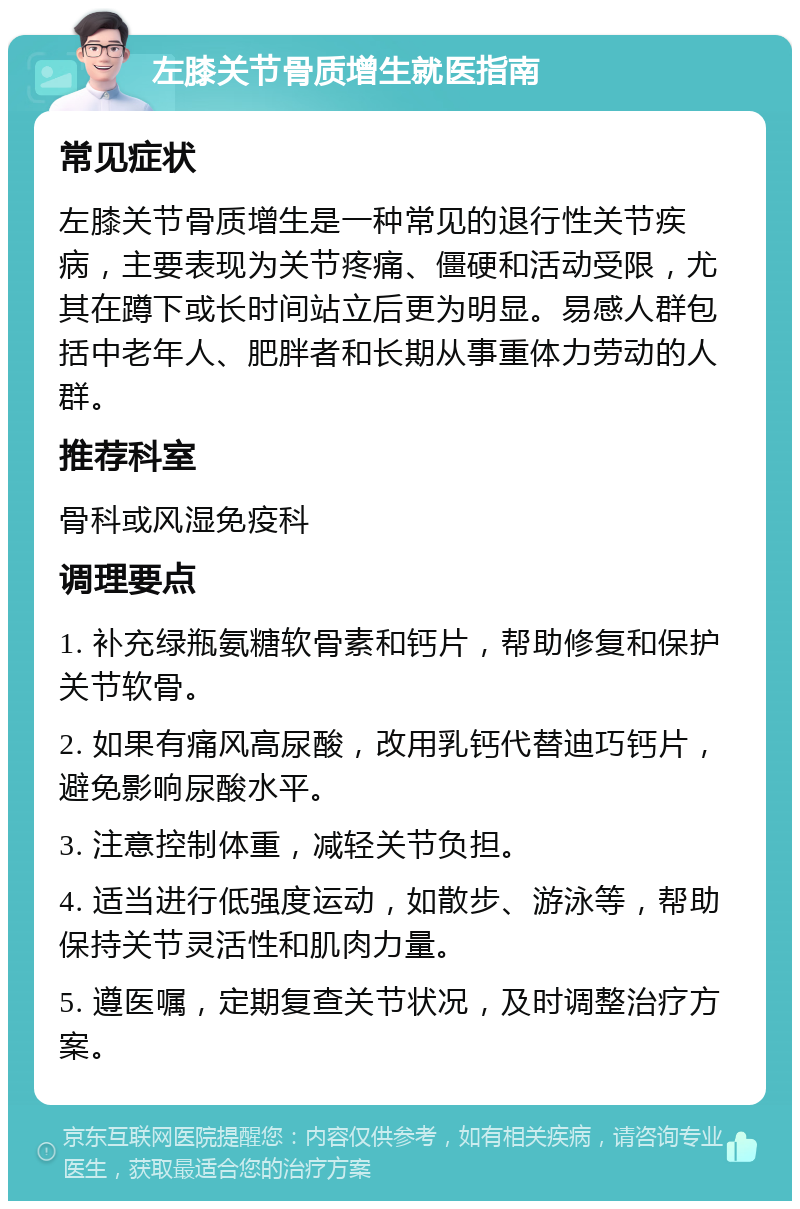 左膝关节骨质增生就医指南 常见症状 左膝关节骨质增生是一种常见的退行性关节疾病，主要表现为关节疼痛、僵硬和活动受限，尤其在蹲下或长时间站立后更为明显。易感人群包括中老年人、肥胖者和长期从事重体力劳动的人群。 推荐科室 骨科或风湿免疫科 调理要点 1. 补充绿瓶氨糖软骨素和钙片，帮助修复和保护关节软骨。 2. 如果有痛风高尿酸，改用乳钙代替迪巧钙片，避免影响尿酸水平。 3. 注意控制体重，减轻关节负担。 4. 适当进行低强度运动，如散步、游泳等，帮助保持关节灵活性和肌肉力量。 5. 遵医嘱，定期复查关节状况，及时调整治疗方案。